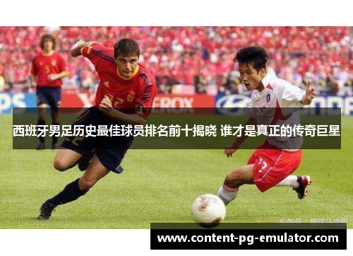 西班牙男足历史最佳球员排名前十揭晓 谁才是真正的传奇巨星