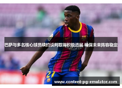 巴萨与多名核心球员续约谈判取得积极进展 确保未来阵容稳定